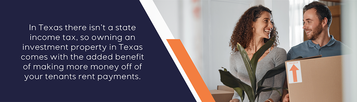Texas does not have state income tax, so owning an investment property in Texas comes with the added benefit of making more money off of your tenants' rent payments.