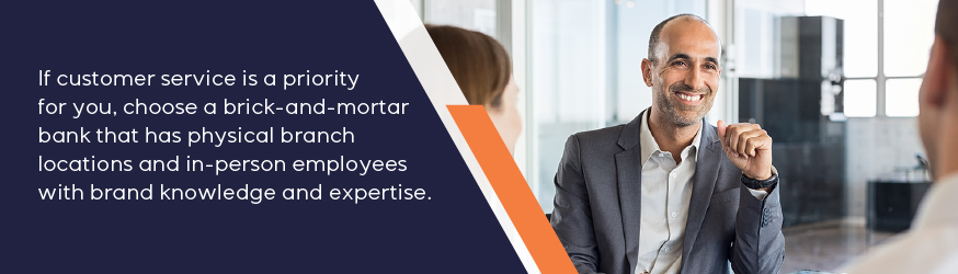 If customer service is a priority for you, choose a brick-and-mortar bank that has physical branch locations and in-person employees with brand knowledge and expertise.