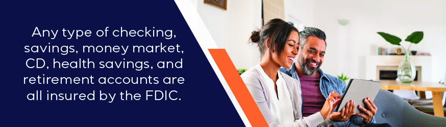 Any type of checking, savings, money market, CD, health savings, and retirement accounts are all insured by the FDIC.
