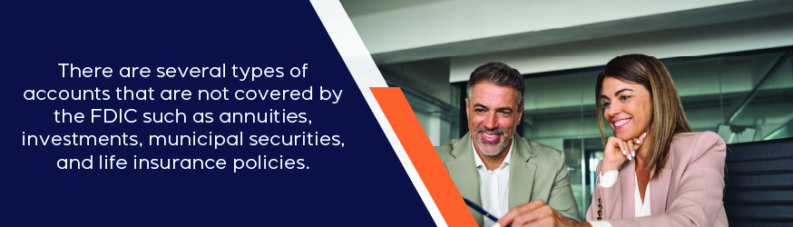 There are several types of accounts that are not covered by the FDIC. Those accounts include annuities, investments, municipal securities, and life insurance policies.