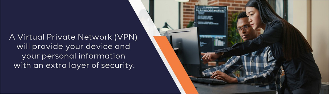 A Virtual Private Network (VPN) will provide your device and personal information with an extra layer of security