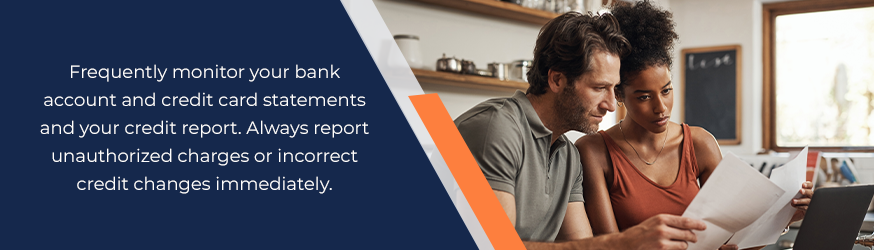 Frequently monitor your bank account and credit card statements and your credit report. Always report unauthorized charges or incorrect credit changes immediately.