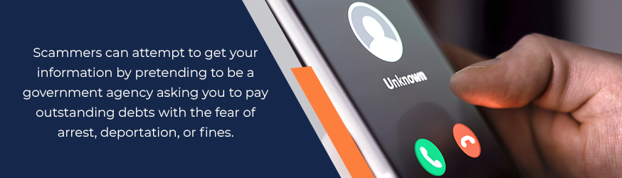 Scammers can attempt to get your information by pretending to be a government agency asking you to pay outstanding debts with the fear of arrest, deportation or fines.