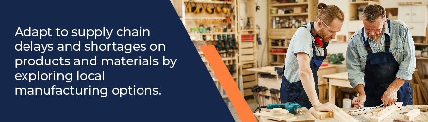 Adapt to supply chain delays and shortages on products and materials by exploring local manufacturing options