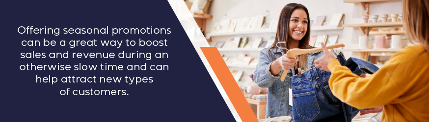 Offering seasonal promotions can be a great way to boost sales and revenue during an otherwise slow time and can help attract new types of customers.